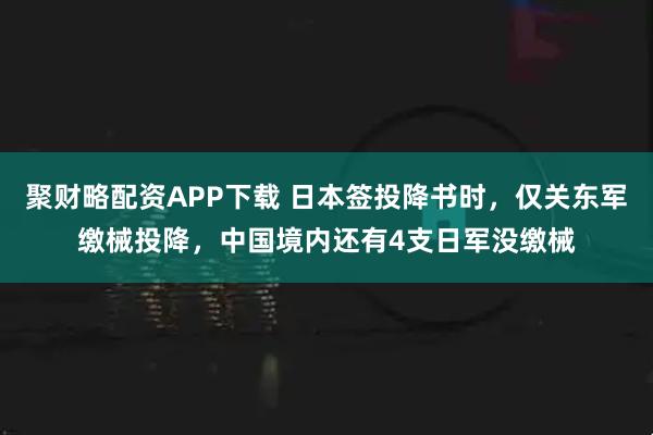 聚财略配资APP下载 日本签投降书时，仅关东军缴械投降，中国境内还有4支日军没缴械