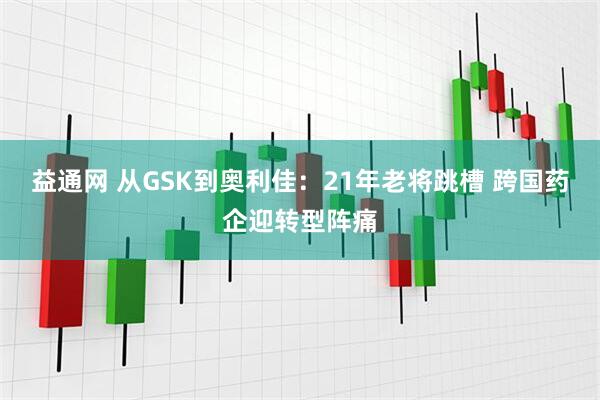 益通网 从GSK到奥利佳：21年老将跳槽 跨国药企迎转型阵痛