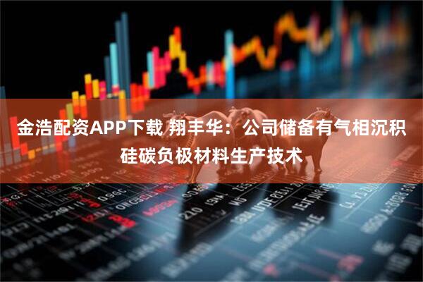 金浩配资APP下载 翔丰华：公司储备有气相沉积硅碳负极材料生产技术