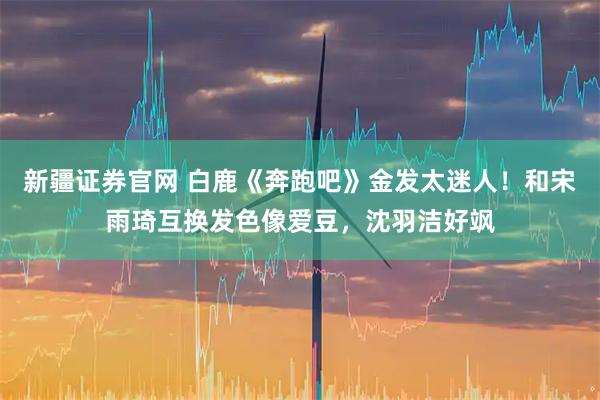 新疆证券官网 白鹿《奔跑吧》金发太迷人！和宋雨琦互换发色像爱豆，沈羽洁好飒