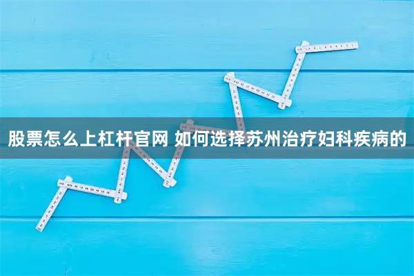 股票怎么上杠杆官网 如何选择苏州治疗妇科疾病的