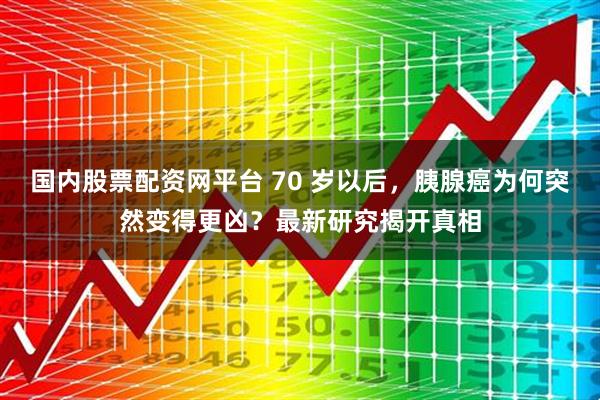 国内股票配资网平台 70 岁以后，胰腺癌为何突然变得更凶？最新研究揭开真相