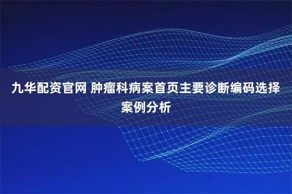 九华配资官网 肿瘤科病案首页主要诊断编码选择案例分析