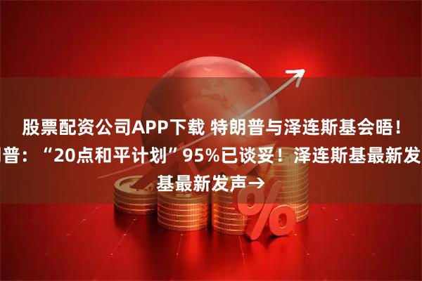 股票配资公司APP下载 特朗普与泽连斯基会晤！特朗普：“20点和平计划”95%已谈妥！泽连斯基最新发声→