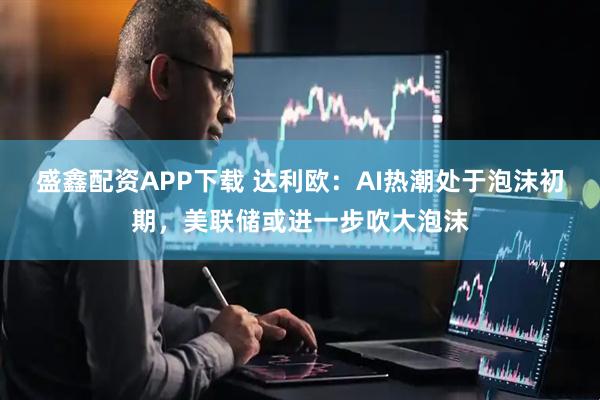 盛鑫配资APP下载 达利欧：AI热潮处于泡沫初期，美联储或进一步吹大泡沫
