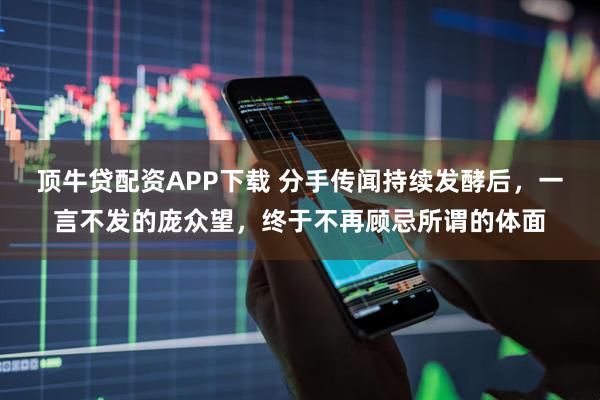 顶牛贷配资APP下载 分手传闻持续发酵后，一言不发的庞众望，终于不再顾忌所谓的体面