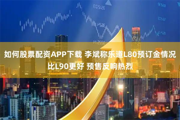 如何股票配资APP下载 李斌称乐道L80预订金情况比L90更好 预售反响热烈