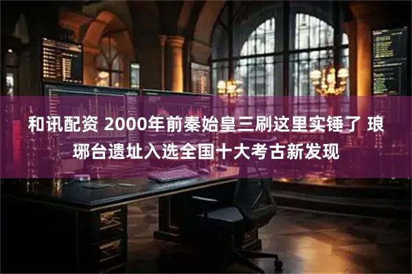 和讯配资 2000年前秦始皇三刷这里实锤了 琅琊台遗址入选全国十大考古新发现