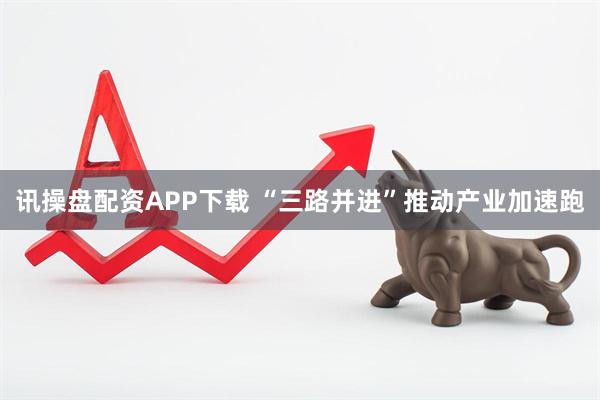 讯操盘配资APP下载 “三路并进”推动产业加速跑