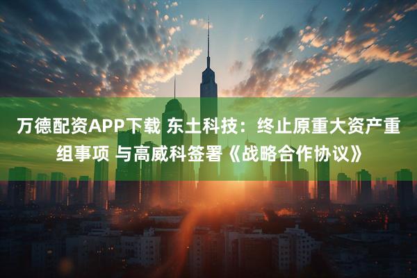 万德配资APP下载 东土科技:终止原重大资产重组事项 与高威科签署《战略合作协议》