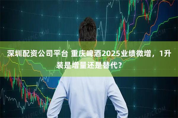 深圳配资公司平台 重庆啤酒2025业绩微增，1升装是增量还是替代？