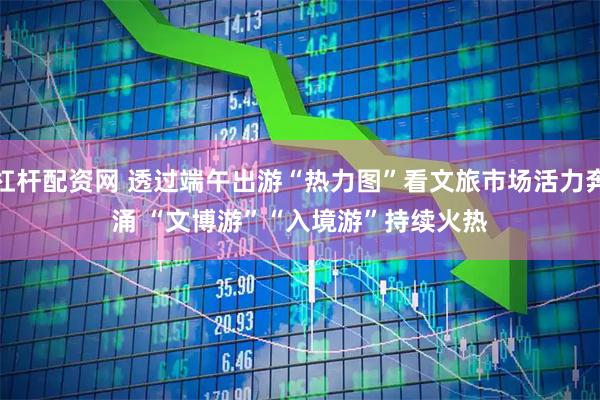 杠杆配资网 透过端午出游“热力图”看文旅市场活力奔涌 “文博游”“入境游”持续火热