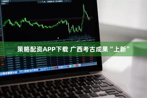 策略配资APP下载 广西考古成果“上新”