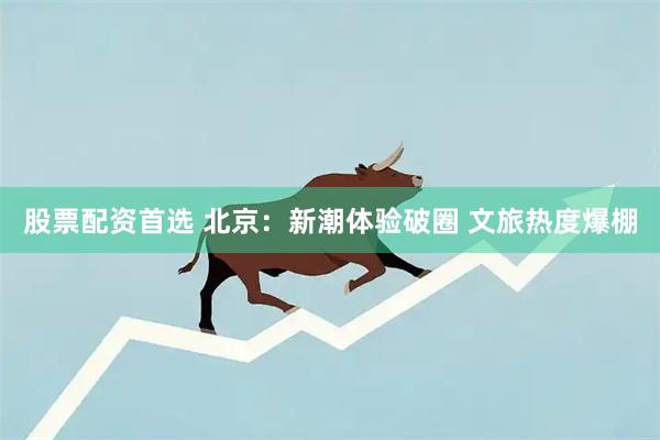 股票配资首选 北京：新潮体验破圈 文旅热度爆棚