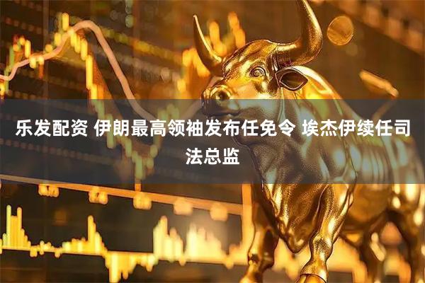 乐发配资 伊朗最高领袖发布任免令 埃杰伊续任司法总监