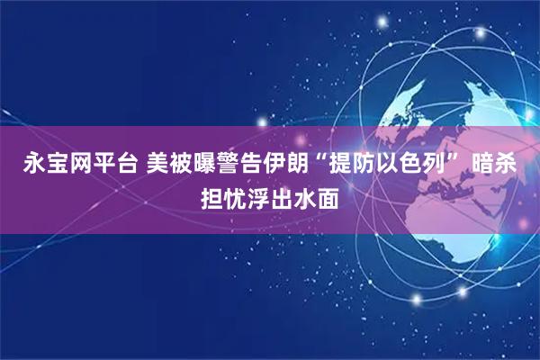 永宝网平台 美被曝警告伊朗“提防以色列” 暗杀担忧浮出水面