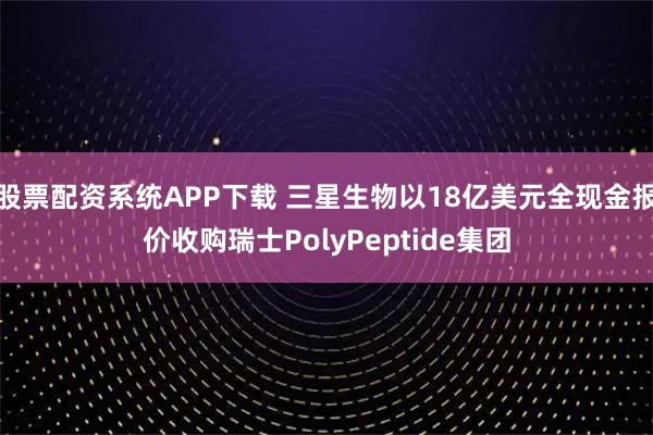 股票配资系统APP下载 三星生物以18亿美元全现金报价收购瑞士PolyPeptide集团