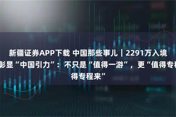 新疆证券APP下载 中国那些事儿｜2291万入境人次彰显“中国引力”：不只是“值得一游”，更“值得专程来”