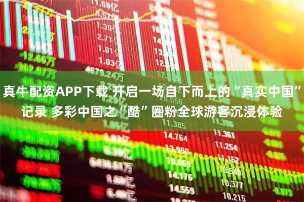 真牛配资APP下载 开启一场自下而上的“真实中国”记录 多彩中国之“酷”圈粉全球游客沉浸体验