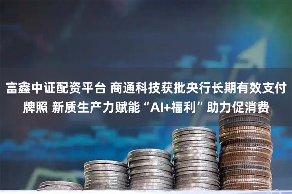 富鑫中证配资平台 商通科技获批央行长期有效支付牌照 新质生产力赋能“AI+福利”助力促消费