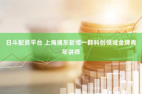 日斗配资平台 上海浦东新增一群科创领域金牌青年讲师